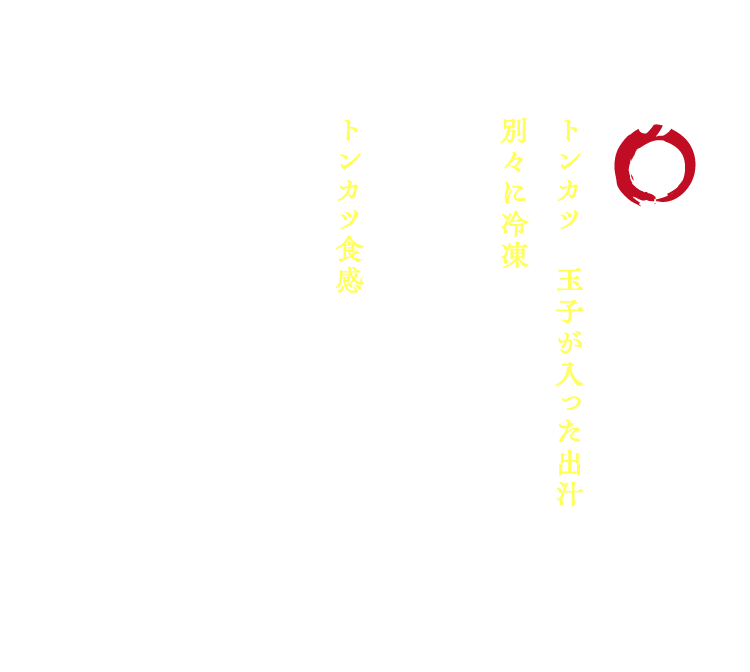 【其の一】特殊冷凍 / トンカツと玉子が入った出汁を別々に冷凍し、食べる前に合わせることにより冷凍食品としてはトンカツ食感がある